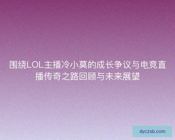 围绕LOL主播冷小莫的成长争议与电竞直播传奇之路回顾与未来展望