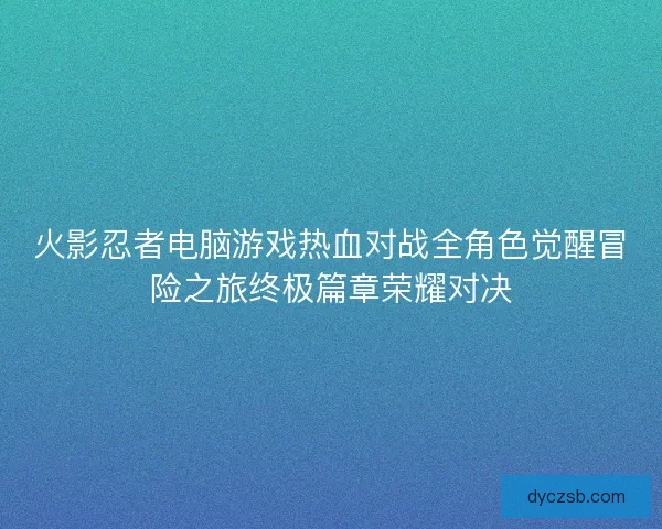 火影忍者电脑游戏热血对战全角色觉醒冒险之旅终极篇章荣耀对决