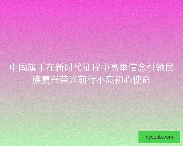 中国旗手在新时代征程中高举信念引领民族复兴荣光前行不忘初心使命