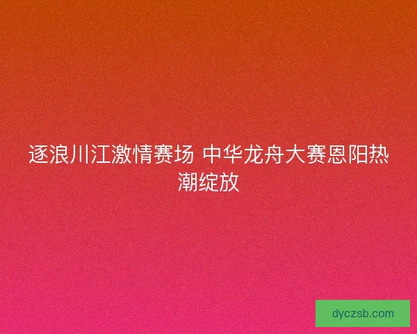 逐浪川江激情赛场 中华龙舟大赛恩阳热潮绽放