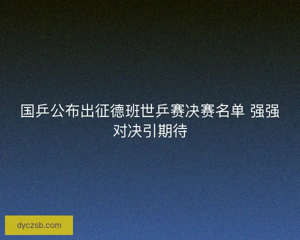 国乒公布出征德班世乒赛决赛名单 强强对决引期待