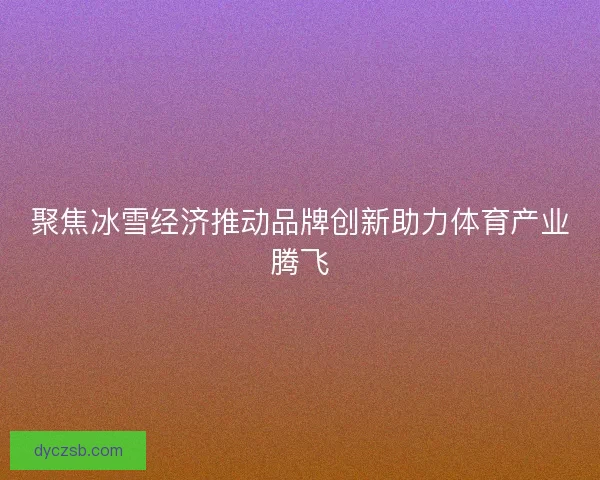 聚焦冰雪经济推动品牌创新助力体育产业腾飞