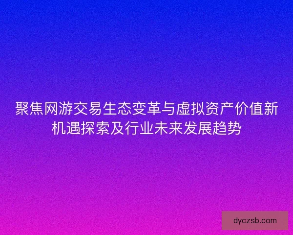 聚焦网游交易生态变革与虚拟资产价值新机遇探索及行业未来发展趋势
